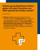 Welche gesundheitlichen Risken gehen mit einer Einnahme von NEM speziell bei Kindern einher? Wichtig zu wissen: Nach derzeitigem Stand des Wissens bringt eine zus&auml;tzliche Zufuhr von Vitaminen und Mineralstoffen &uuml;ber den Bedarf hinaus keinen gesundheitlichen Nutzen. Eine &uuml;berm&auml;&szlig;ige Zufuhr von Mikron&auml;hrstoffen &uuml;ber NEM kann im schlimmsten Fall sogar der Gesundheit schaden - z. B. kann eine langfristige Gabe von sehr hochdosiertem Vitamin D die Nieren sch&auml;digen. 